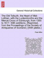 The Old Tolbuith, the Heart of Mid-Lothian, with the Luckenbooths and the Mercat Cross of Edinburgh, from 1365 to 1617. With additions. (Reprinted, ... of Antiquaries of Scotland.) [With plates.] 1241088063 Book Cover