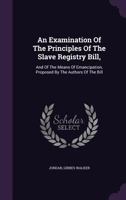 An Examination Of The Principles Of The Slave Registry Bill,: And Of The Means Of Emancipation, Proposed By The Authors Of The Bill 1354108523 Book Cover