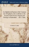 An Alphabetical Epitome of the Common law of England; so far as it Relates to the Security of the Persons, Property and Privileges of Individuals. ... By G. Clark, 1140901451 Book Cover