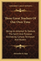 Three Great Teachers Of Our Own Time: Being An Attempt To Deduce The Spirit And Purpose Animating Carlyle, Tennyson And Ruskin 1163095753 Book Cover