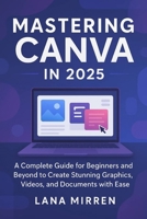 Mastering Canva in 2025: A Complete Guide for Beginners and Beyond to Create Stunning Graphics, Videos, and Documents with Ease B0FLCY1T41 Book Cover
