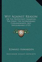 Wit against reason: or, the protestant champion, the great, the incomparable Chillingworth, not invulnerable. Being a treatise, in which are laid open ... man in defence of the Bible, ... By H. E. 1104531623 Book Cover