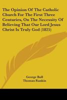 The Opinion Of The Catholic Church For The First Three Centuries, On The Necessity Of Believing That Our Lord Jesus Christ Is Truly God 1165687445 Book Cover