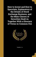 How to Invest and How to Speculate: Explanatory of the Details of Stock Exchange Business, and the Main Classes of Securities Dealt In, Together With a Glossary of Terms in Common Use 1017999686 Book Cover