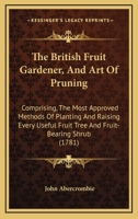 The British Fruit Gardener, And Art Of Pruning: Comprising, The Most Approved Methods Of Planting And Raising Every Useful Fruit Tree And Fruit-Bearing Shrub 1164901249 Book Cover