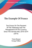 The Example Of France: Two Essays On The Payment Of The Indemnity, And The Management Of The Currency Since The German War, 1870-1874 1120745357 Book Cover