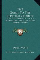 The guide to the Bedford Charity, being an analysis of the Act of Parliament, with the Bye-Laws arranged; an historical account of the Charity from its foundation, a memoir of Sir William Harpur. 1241512671 Book Cover