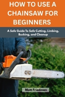 HOW TO USE A CHAINSAW FOR BEGINNERS: A Safe Guide To Safe Cutting, Limbing, Bucking, and Cleanup B0GXJ9GPX7 Book Cover