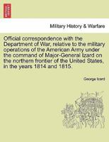 Official correspondence with the Department of War, relative to the military operations of the American Army under the command of Major-General Izard ... United States, in the years 1814 and 1815. 1241532524 Book Cover