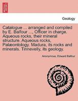 Catalogue ... arranged and compiled by E. Balfour ..., Officer in charge. Aqueous rocks, their mineral structure. Aqueous rocks, Palæontology. Madura, its rocks and minerals. Tinnevelly, its geology. 1241607761 Book Cover