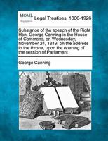 Substance of the speech of the Right Hon. George Canning in the House of Commons, on Wednesday, November 24, 1819, on the address to the throne, upon the opening of the session of Parliament 1240090935 Book Cover