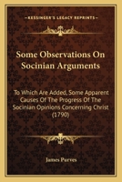 Some Observations on Socinian Arguments: To Which Are Added, Some Apparent Causes of the Progress of the Socinian Opinions Concerning Christ: With a Collection of Scripture Evidence Against These Opin 1104904993 Book Cover