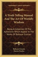 A Truth Telling Manual And The Art Of Worldly Wisdom: Being A Collection Of The Aphorisms Which Appear In The Works Of Baltasar Gracian 1163155845 Book Cover