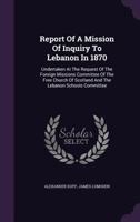 Report of a Mission of Inquiry to Lebanon in 1870: Undertaken at the Request of the Foreign Missions Committee of the Free Church of Scotland and the Lebanon Schools Committee 1340817675 Book Cover