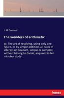 The wonders of arithmetic: or, The art of resolving, using only one figure, or by simple addition, all rules of interest or discount, simple or ... to divide, acquired in ten minutes study 3744737225 Book Cover