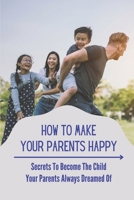 How To Make Your Parents Happy: Secrets To Become The Child Your Parents Always Dreamed Of: Good Child Practice B099HNSH9W Book Cover