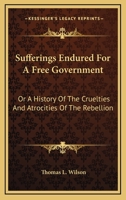 Sufferings Endured for a Free Government: Or, A History of the Cruelties and Atrocities of the Rebel 1017908583 Book Cover