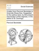 A letter from Percival Stockdale to Granville Sharp Esq. Suggested to the authour [sic], by the present insurrection of the negroes, in the island of St. Domingo. 1140715216 Book Cover