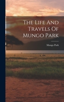 The Life and Travels of Mungo Park: With the Account of His Death From the Journal of Isaaco, the Substance of the Later Discoveries Relative to His Lamented Fate, and the Termination of the Niger 1015858643 Book Cover