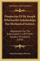 Prospectus Of Sir Joseph Whitworth's Scholarships For Mechanical Science: Regulations For The Examination In 1879, With Syllabus Of Subjects 1104368943 Book Cover