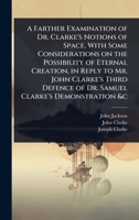 A Farther Examination of Dr. Clarke's Notions of Space, With Some Considerations on the Possibility of Eternal Creation, in Reply to Mr. John Clarke's ... of Dr. Samuel Clarke's Demonstration &c 1024069788 Book Cover