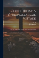 Good Friday A Chronological Mistake: Or, The Real History Of Our Lord's Burial Recovered 102120787X Book Cover
