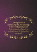 Correspondence Respecting the Proceedings of the Joint Commission for the Settlement of Questions Pending Between the United States and Canada 1175506834 Book Cover