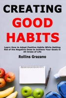 Creating Good Habits: Learn How to Adopt Positive Habits While Getting Rid of the Negative Ones to Achieve Your Goals in All Areas of Life 1658256492 Book Cover