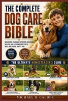 THE COMPLETE DOG CARE BIBLE: Mastering Training, Nutrition, Behavior, Health, and Lifelong Care for a Well-Balanced, Happy Dog B0H36C3ZV3 Book Cover