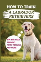 How To Train A Labrador Retrievers: Tips For Crate Training, Potty Training, And More: Respect Training For Puppies B09BYN3TTN Book Cover