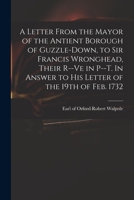 A letter from the mayor of the antient borough of Guzzle-Down, to Sir Francis Wronghead, their r-ve in P-t. In answer to his letter of the 19th of Feb. 1732. 101479174X Book Cover