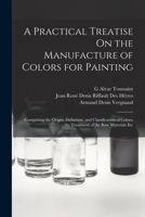 A Practical Treatise On the Manufacture of Colors for Painting: Comprising the Origin, Definition, and Classification of Colors; the Treatment of the 1016593473 Book Cover