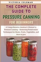 The Complete Guide To Pressure Canning For Beginners: A Comprehensive Amateur's Manual to Pressure Canning – Mastering Preservation Techniques for Meats, Fruits, Vegetables, and More in Jars B0CTC6CZTZ Book Cover