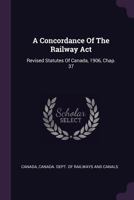 A Concordance Of The Railway Act: Revised Statutes Of Canada, 1906, Chap. 37 - Primary Source Edition 1148159959 Book Cover