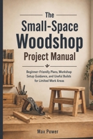 The Small-Space Woodshop Project Manual: Beginner-Friendly Plans, Workshop Setup Guidance, and Useful Builds for Limited Work Areas B0H9ZP22M7 Book Cover