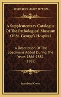 A Supplementary Catalogue of the Pathological Museum of St. George's Hospital: A Description of the Specimens Added, 1866-1881 1164552376 Book Cover