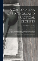 A Cyclopaedia of Six Thousand Practical Receipts: And Collateral Information in the Arts, Manufactures, and Trades, Including Medicine, Pharmacy, and ... for the Manufacturer, Tradesman, Amateur, A 1016259352 Book Cover