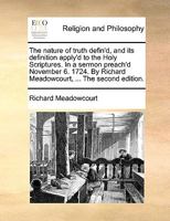The nature of truth defin'd, and its definition apply'd to the Holy Scriptures. In a sermon preach'd November 6. 1724. By Richard Meadowcourt, ... The second edition. 1170473229 Book Cover
