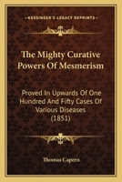 The Mighty Curative Powers Of Mesmerism: Proved In Upwards Of One Hundred And Fifty Cases Of Various Diseases 1436886414 Book Cover