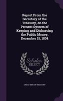 Report From the Secretary of the Treasury, on the Present System of Keeping and Disbursing the Public Money, December 15, 1834 134738054X Book Cover
