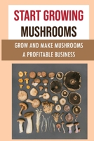 Start Growing Mushrooms: Grow And Make Mushrooms A Profitable Business: Tips For Growing Mushrooms B09F1CGQ5J Book Cover