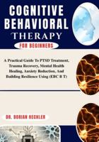 Cognitive Behavioral Therapy For Beginners: A Practical Guide To PTSD Treatment, Trauma Recovery, Mental Health Healing, Anxiety Reduction, And Building Resilience Using B0G4N9BJPX Book Cover
