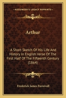 Arthur: A Short Sketch of His Life and History in English Verse of the First Half of the Fifteenth Century... 1164580736 Book Cover