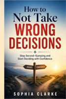 How to Not take wrong Decisions: Stop Second-Guessing and Start Deciding with Confidence B0GZZKJ6F7 Book Cover