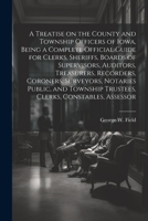 A Treatise on the County and Township Officers of Iowa, Being a Complete Official Guide for Clerks, Sheriffs, Boards of Supervisors, Auditors, ... Trustees, Clerks, Constables, Assessor 1022203975 Book Cover
