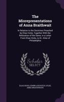 The Misrepresentations of Anna Braithwait: In Relation to the Doctrines Preached by Elias Hicks, Together with the Refutation of the Same, in a Letter from Elias Hicks, to Dr. Atlee of Philadelphia 1359322019 Book Cover