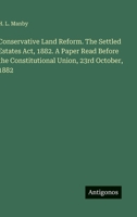 Conservative Land Reform. The Settled Estates Act, 1882. A Paper Read Before the Constitutional Union, 23rd October, 1882 3388428581 Book Cover
