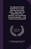 The Mystery Of Faith Opened Up; Or, Some Sermons Concerning Faith ... Whereunto Are Added Other Three Sermons, Two Concerning The Great Salvation ... And A Third Concerning Death .. 1246072645 Book Cover