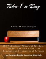 Take 1 a Day: Medicine for Thought: 180 Aphorisms, Words of Wisdom, Cliches, and Fun Asides for Teachers and Homeschool Parents 1544640498 Book Cover