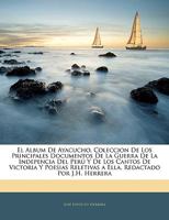 El Album De Ayacucho, Coleccion De Los Principales Documentos De La Guerra De La Indepencia Del Perú Y De Los Cantos De Victoria Y Poesias Reletivas a ... Redactado Por J.H. Herrera 1144904889 Book Cover